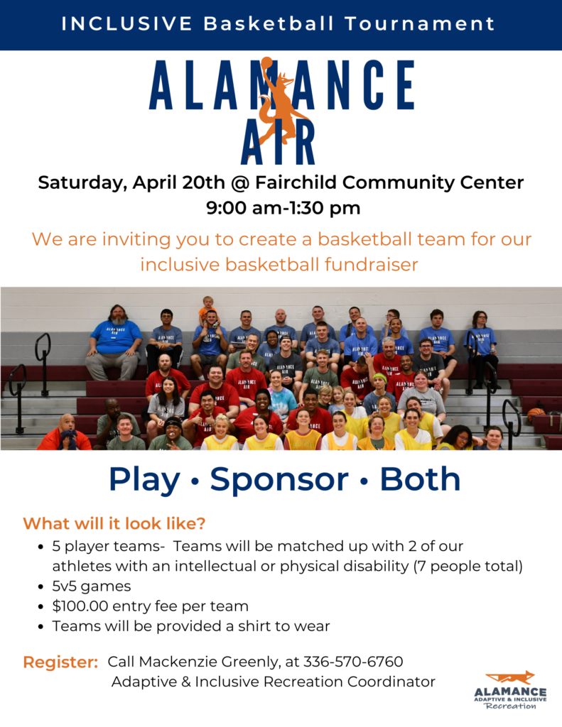 INCLUSIVE Basketball Tournament 

from Alamance Air

Saturday, April 20th @ Fairchild Community Center
9:00 am-1:30 pm

We are inviting you to create a basketball team for our inclusive basketball fundraiser 

Photo: A photo of previous years' basketball participants posing on gym bleachers.

Play, Sponsor, or Both!

What will it look like?
- 5 player teams-  Teams will be matched up with 2 of our athletes with an intellectual or physical disability (7 people total)
- 5v5 games
- $100.00 entry fee per team
- Teams will be provided a shirt to wear 

To Register: Call Mackenzie Greenly, at 336-570-6760,  Adaptive & Inclusive Recreation Coordinator