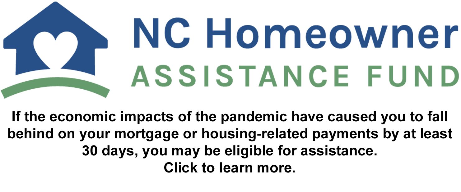 NC Homeowner Assistance Fund. If the economic impacts of the pandemic have caused you to fall behind on your mortgage or housing-related payments by at least 30 days, you may be eligible for assistance. Click to learn more.